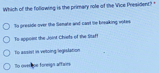 Which of the following is the primary role of the Vice President? *
To preside over the Senate and cast tie breaking votes
To appoint the Joint Chiefs of the Staff
To assist in vetoing legislation
To over ee foreign affairs