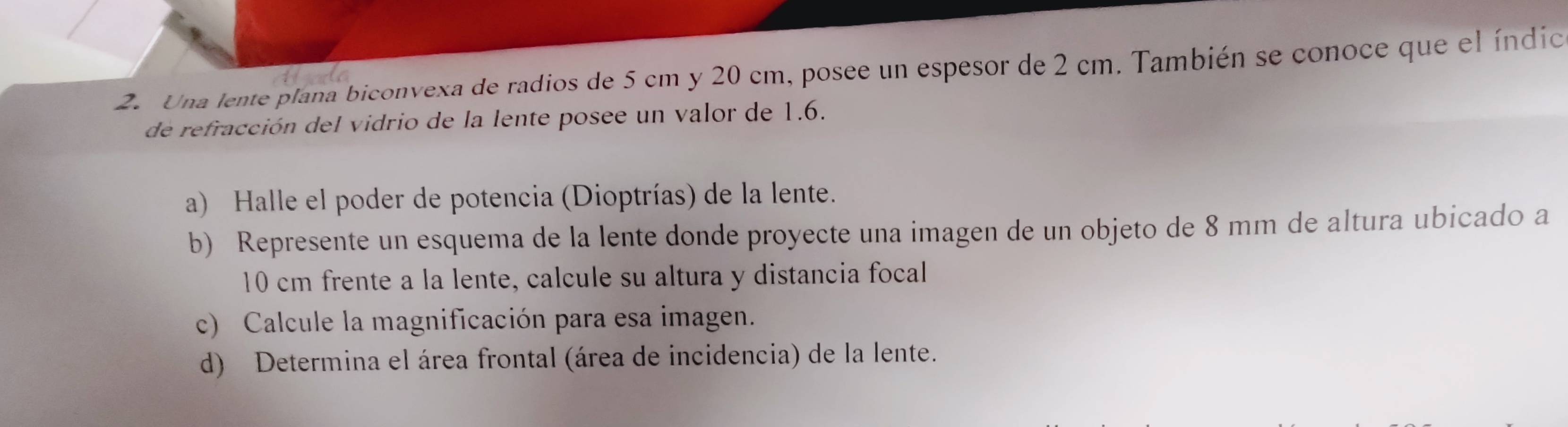 Una lente plana biconvexa de radios de 5 cm y 20 cm, posee un espesor de 2 cm. También se conoce que el índic 
de refracción del vidrio de la lente posee un valor de 1.6. 
a) Halle el poder de potencia (Dioptrías) de la lente. 
b) Represente un esquema de la lente donde proyecte una imagen de un objeto de 8 mm de altura ubicado a
10 cm frente a la lente, calcule su altura y distancia focal 
c) Calcule la magnificación para esa imagen. 
d) Determina el área frontal (área de incidencia) de la lente.