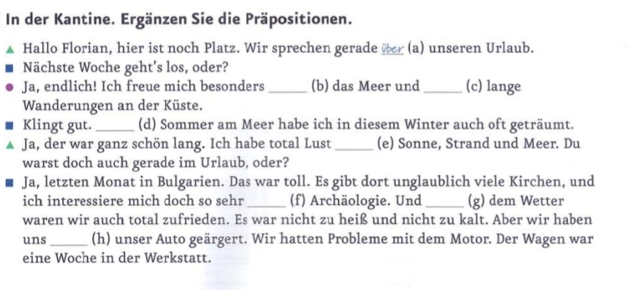 In der Kantine. Ergänzen Sie die Präpositionen. 
Hallo Florian, hier ist noch Platz. Wir sprechen gerade ver (a) unseren Urlaub. 
Nächste Woche geht’s los, oder? 
Ja, endlich! Ich freue mich besonders _(b) das Meer und _(c) lange 
Wanderungen an der Küste. 
Klingt gut. _(d) Sommer am Meer habe ich in diesem Winter auch oft geträumt. 
Ja, der war ganz schön lang. Ich habe total Lust _(e) Sonne, Strand und Meer. Du 
warst doch auch gerade im Urlaub, oder? 
Ja, letzten Monat in Bulgarien. Das war toll. Es gibt dort unglaublich viele Kirchen, und 
ich interessiere mich doch so sehr_ (f) Archäologie. Und _(g) dem Wetter 
waren wir auch total zufrieden. Es war nicht zu heiß und nicht zu kalt. Aber wir haben 
uns_ (h) unser Auto geärgert. Wir hatten Probleme mit dem Motor. Der Wagen war 
eine Woche in der Werkstatt.