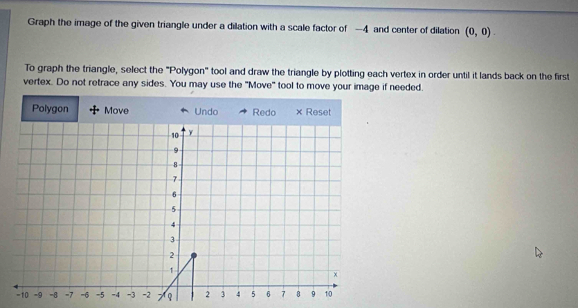 Graph the image of the given triangle under a dilation with a scale factor of —4 and center of dilation (0,0). 
To graph the triangle, select the "Polygon" tool and draw the triangle by plotting each vertex in order until it lands back on the first 
vertex. Do not retrace any sides. You may use the "Move" tool to move your image if needed.