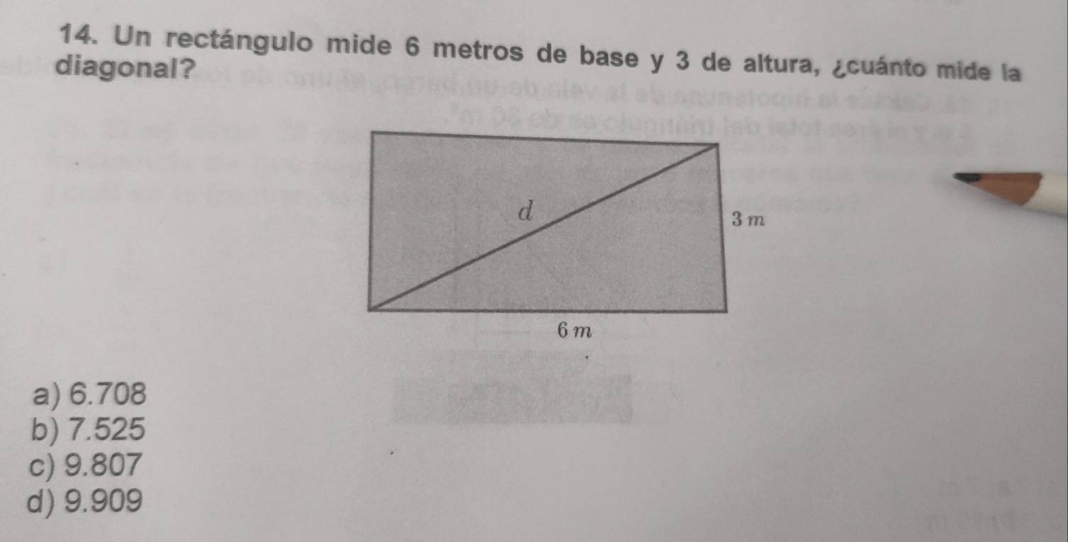 Un rectángulo mide 6 metros de base y 3 de altura, ¿cuánto mide la
diagonal?
a) 6.708
b) 7.525
c) 9.807
d) 9.909