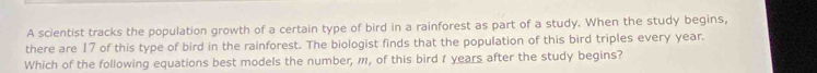 A scientist tracks the population growth of a certain type of bird in a rainforest as part of a study. When the study begins, 
there are 17 of this type of bird in the rainforest. The biologist finds that the population of this bird triples every year. 
Which of the following equations best models the number, m, of this bird 1 years after the study begins?