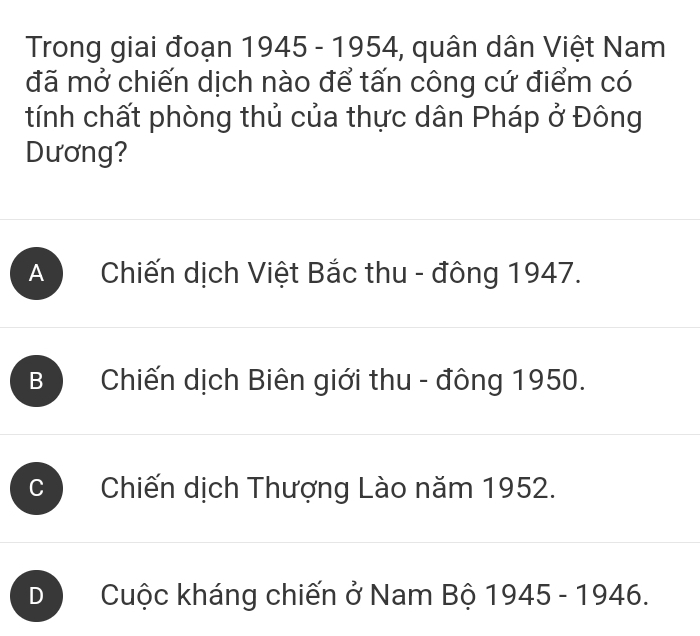 Trong giai đoạn 1945 - 1954, , quân dân Việt Nam
đã mở chiến dịch nào để tấn công cứ điểm có
tính chất phòng thủ của thực dân Pháp ở Đông
Dương?
A Chiến dịch Việt Bắc thu - đông 1947.
B Chiến dịch Biên giới thu - đông 1950.
Chiến dịch Thượng Lào năm 1952.
D Cuộc kháng chiến ở Nam Bộ 1945 - 1946.