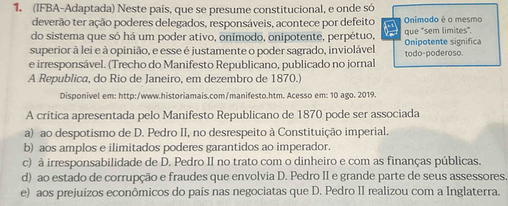 (IFBA-Adaptada) Neste país, que se presume constitucional, e onde só
deverão ter ação poderes delegados, responsáveis, acontece por defeito Onímodo é o mesmo
do sistema que só há um poder ativo, onímodo, onipotente, perpétuo, Onipotente significa que “sem limites”.
superior à lei e à opinião, e esse é justamente o poder sagrado, inviolável todo-poderoso.
e irresponsável. (Trecho do Manifesto Republicano, publicado no jornal
A Republica, do Rio de Janeiro, em dezembro de 1870.)
Disponível em: http:/www.historiamais.com/manifesto.htm. Acesso em: 10 ago. 2019.
A crítica apresentada pelo Manifesto Republicano de 1870 pode ser associada
a) ao despotismo de D. Pedro II, no desrespeito à Constituição imperial.
b) aos amplos e ilimitados poderes garantidos ao imperador.
c) à irresponsabilidade de D. Pedro II no trato com o dinheiro e com as finanças públicas.
d) ao estado de corrupção e fraudes que envolvia D. Pedro II e grande parte de seus assessores.
e) aos prejuízos econômicos do país nas negociatas que D. Pedro II realizou com a Inglaterra.