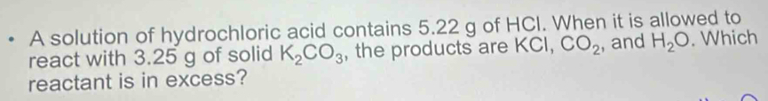 A solution of hydrochloric acid contains 5.22 g of HCI. When it is allowed to 
react with 3.25 g of solid K_2CO_3 , the products are KCI, CO_2 , and H_2O. Which 
reactant is in excess?