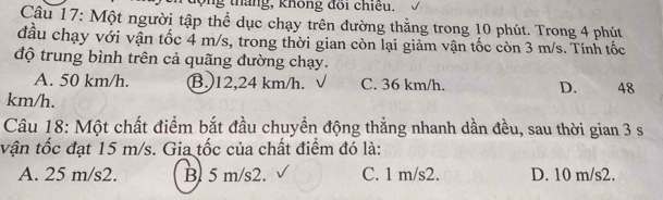 lộng tháng, không đồi chiều.
Câu 17: Một người tập thể dục chạy trên đường thẳng trong 10 phút. Trong 4 phút
đầu chạy với vận tốc 4 m/s, trong thời gian còn lại giảm vận tốc còn 3 m/s. Tính tốc
độ trung bình trên cả quãng đường chạy.
A. 50 km/h. B. 12,24 km/h. C. 36 km/h. D. 48
km/h.
Câu 18: Một chất điểm bắt đầu chuyển động thẳng nhanh dần đều, sau thời gian 3 s
vận tốc đạt 15 m/s. Gia tốc của chất điểm đó là:
A. 25 m/s2. B. 5 m/s2. C. 1 m/s2. D. 10 m/s2.