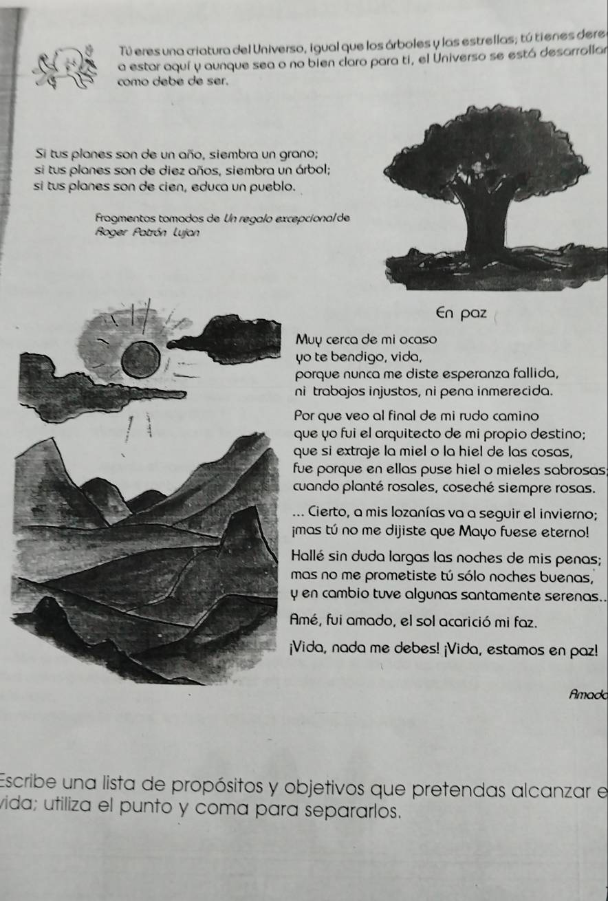 Tú eres una criatura del Universo, igual que los árboles y las estrellas; tú tienes deres 
a estar aquí y aunque sea o no bien caro para ti, el Universo se está desarrollar 
como debe de ser. 
Si tus planes son de un año, siembra un grano; 
si tus planes son de diez años, siembra un árbol; 
si tus planes son de cien, educa un pueblo. 
Fragmentos tomados de Un regalo excepcional de 
Roger Patrón Lujan 
En paz 
Muy cerca de mi ocaso 
yo te bendigo, vida, 
orque nunca me diste esperanza fallida, 
i trabajos injustos, ni pena inmerecida. 
Por que veo al final de mi rudo camino 
ue yo fui el arquitecto de mi propio destino; 
ue si extraje la miel o la hiel de las cosas, 
ue porque en ellas puse hiel o mieles sabrosas 
uando planté rosales, coseché siempre rosas. 
Cierto, a mis lozanías va a seguir el invierno; 
imas tú no me dijiste que Mayo fuese eterno! 
Hallé sin duda largas las noches de mis penas; 
as no me prometiste tú sólo noches buenas, 
en cambio tuve algunas santamente serenas.. 
mé, fui amado, el sol acarició mi faz. 
Vida, nada me debes! ¡Vida, estamos en paz! 
Amado 
Escribe una lista de propósitos y objetivos que pretendas alcanzar e 
vida; utiliza el punto y coma para separarlos.