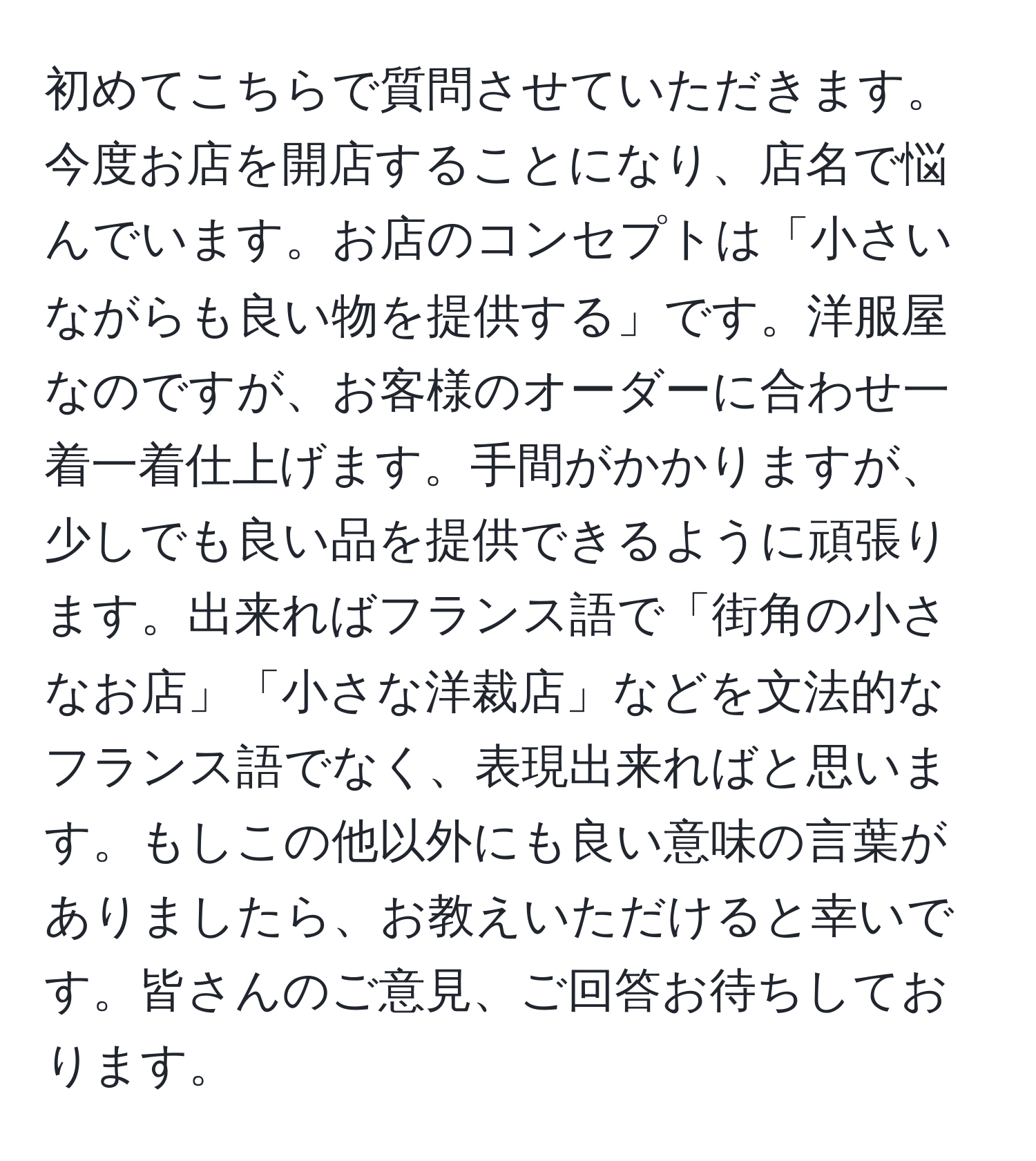 初めてこちらで質問させていただきます。今度お店を開店することになり、店名で悩んでいます。お店のコンセプトは「小さいながらも良い物を提供する」です。洋服屋なのですが、お客様のオーダーに合わせ一着一着仕上げます。手間がかかりますが、少しでも良い品を提供できるように頑張ります。出来ればフランス語で「街角の小さなお店」「小さな洋裁店」などを文法的なフランス語でなく、表現出来ればと思います。もしこの他以外にも良い意味の言葉がありましたら、お教えいただけると幸いです。皆さんのご意見、ご回答お待ちしております。