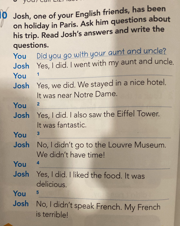 Josh, one of your English friends, has been 
on holiday in Paris. Ask him questions about 
his trip. Read Josh’s answers and write the 
questions. 
You Did you go with your aunt and uncle? 
Josh Yes, I did. I went with my aunt and uncle. 
You 1_ 
Josh Yes, we did. We stayed in a nice hotel. 
It was near Notre Dame. 
You €2_ 
Josh Yes, I did. I also saw the Eiffel Tower. 
It was fantastic. 
You ³_ 
Josh No, I didn't go to the Louvre Museum. 
We didn't have time! 
_ 
You 4 
Josh Yes, I did. I liked the food. It was 
delicious. 
_ 
You 5 
Josh No, I didn't speak French. My French 
is terrible!