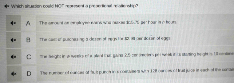 Which situation could NOT represent a proportional relationship?
A The amount an employee earns who makes $15.75 per hour in h hours.
B The cost of purchasing d dozen of eggs for $2.99 per dozen of eggs.
C The height in w weeks of a plant that gains 2.5 centimeters per week if its starting height is 10 centime
The number of ounces of fruit punch in c containers with 128 ounces of fruit juice in each of the contair