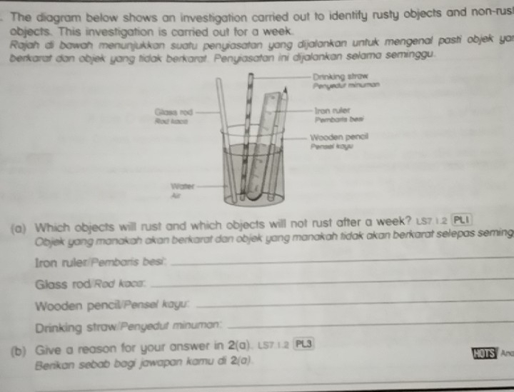 The diagram below shows an investigation carried out to identify rusty objects and non-rust 
objects. This investigation is carried out for a week. 
Rajah di bawah menunjukkan suatu penyiasatan yang dijalankan untuk mengenal pasti objek yar 
berkarat dan objek yang tidak berkarat. Penyiasatan ini dijalankan sełama seminggu. 
Drinking straw 
Penyedüt minuman 
Ghass rod Iran ruler 
Rod Nace Pembaris besi 
Wooden pencil 
Pensel kayu 
Water 
As 
(a) Which objects will rust and which objects will not rust after a week? Ls71.2 PL
Objek yang manakah akan berkarat dan objek yang manakah tidak akan berkarat selepas seming 
Iron ruler/Pembaris besi: 
_ 
Glass rod Red kaca. 
_ 
Wooden pencil/Pensel kayu: 
_ 
Drinking straw/Penyedut minuman: 
_ 
(b) Give a reason for your answer in 2(a) 1 LS7 1.2 |PL3 
Berikan sebab bagi jawapan kamu di 2(a) HOTS And