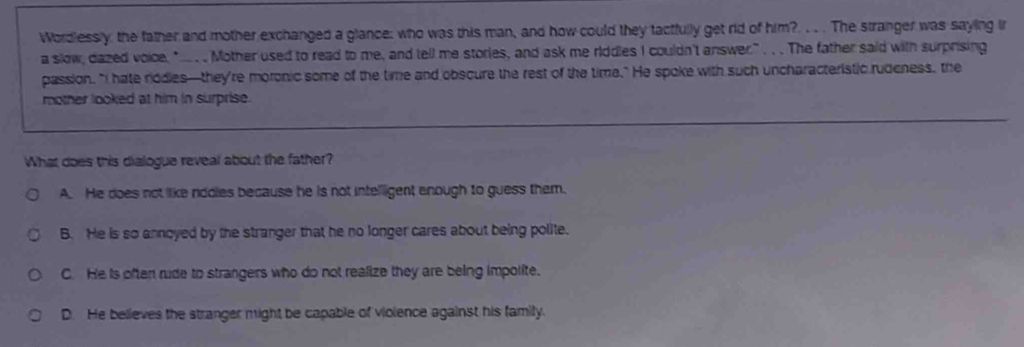 Wordlessly, the father and mother exchanged a glance: who was this man, and how could they tactfully get rid of him?. . . . The stranger was saying ir
a slow, dazed voice, "... ... Mother used to read to me, and tell me stories, and ask me riddles I couldn't answer." ... The father said with surprising
passion. "I hate nodles—they're moronic some of the time and obscure the rest of the time." He spoke with such uncharacteristic rudeness, the
mother looked at him in surprise.
What does this dialogue reveal about the father?
A. He does not like riddles because he is not intellligent enough to guess them.
B. He is so annoyed by the stranger that he no longer cares about being polite.
C. He is often rude to strangers who do not realize they are being impolite.
D. He believes the stranger might be capable of vioience against his family.