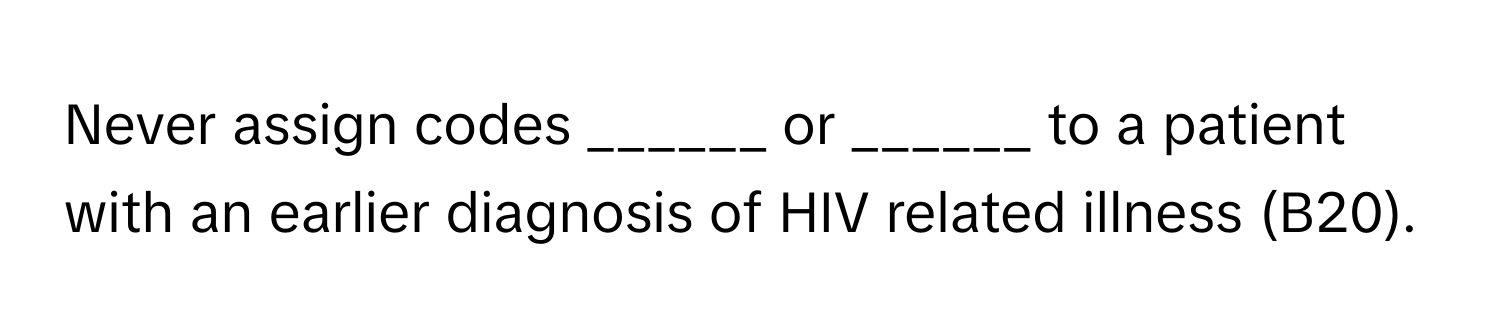 Never assign codes ______ or ______ to a patient with an earlier diagnosis of HIV related illness (B20).