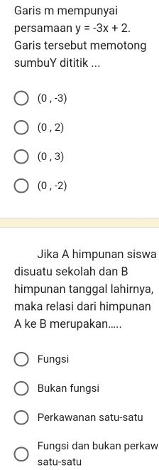 Garis m mempunyai
persamaan y=-3x+2. 
Garis tersebut memotong
sumbuY dititik ...
(0,-3)
(0,2)
(0,3)
(0,-2)
Jika A himpunan siswa
disuatu sekolah dan B
himpunan tanggal lahirnya,
maka relasi dari himpunan
A ke B merupakan.....
Fungsi
Bukan fungsi
Perkawanan satu-satu
Fungsi dan bukan perkaw
satu-satu