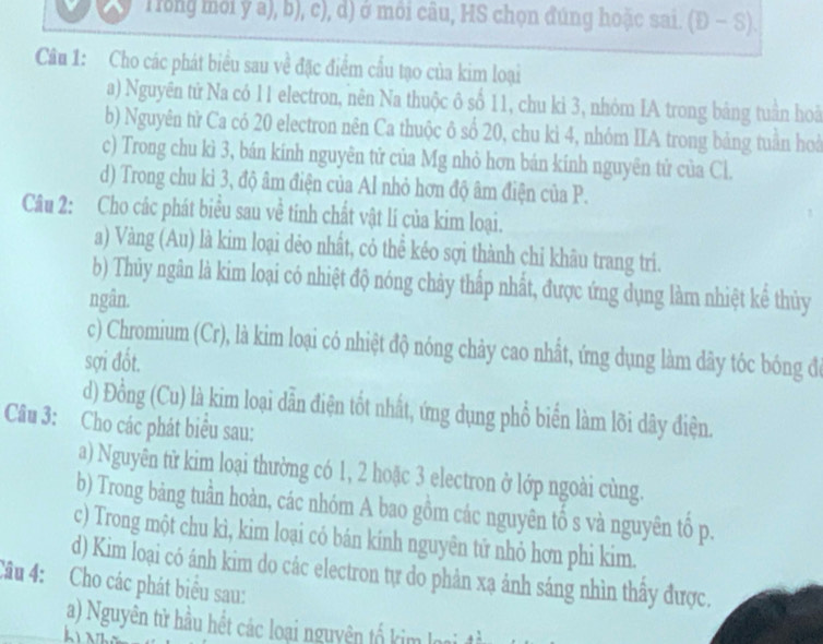 Trong mới ý a), b), c), d) ở môi câu, HS chọn đúng hoặc sai (D-S).
Câu 1: Cho các phát biểu sau về đặc điểm cầu tạo của kim loại
a) Nguyên tử Na có 11 electron, nên Na thuộc ô số 11, chu ki 3, nhóm IA trong bảng tuần hoà
b) Nguyên từ Ca có 20 electron nên Ca thuộc ô số 20, chu kì 4, nhóm IIA trong bảng tuần hoà
c) Trong chu kì 3, bán kính nguyên tử của Mg nhỏ hơn bán kính nguyên tử của Cl.
d) Trong chu kì 3, độ âm điện của Al nhỏ hơn độ âm điện của P.
Câu 2: Cho các phát biểu sau về tính chất vật lí của kim loại.
a) Vàng (Au) là kim loại dẻo nhất, cỏ thể kéo sợi thành chi khâu trang tri.
b) Thủy ngân là kim loại có nhiệt độ nóng chảy thấp nhất, được ứng dụng làm nhiệt kể thủy
ngân.
c) Chromium (Cr), là kim loại có nhiệt độ nóng chảy cao nhất, ứng dụng làm dây tóc bóng để
sợi đốt.
d) Đồng (Cu) là kim loại dẫn điện tốt nhất, ứng dụng phổ biển làm lõi dây điện.
Câu 3: Cho các phát biểu sau:
a) Nguyên từ kim loại thường có 1, 2 hoặc 3 electron ở lớp ngoài cùng.
b) Trong bảng tuần hoàn, các nhóm A bao gồm các nguyên tố s và nguyên tố p.
c) Trong một chu kì, kim loại có bán kính nguyên tử nhỏ hơn phi kim.
d) Kim loại có ánh kim do các electron tự do phản xạ ảnh sáng nhìn thây được.
Câu 4: Cho các phát biểu sau:
a) Nguyên tử hầu hết các loại nguyên tố kim loại đ