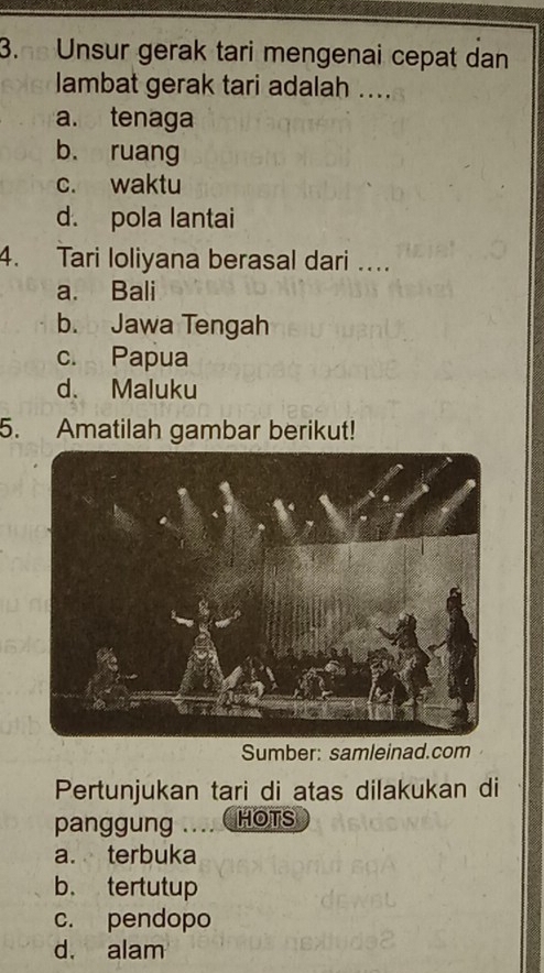 Unsur gerak tari mengenai cepat dan
lambat gerak tari adalah ...
a. tenaga
b. ruang
c. waktu
d. pola lantai
4. Tari loliyana berasal dari …
a. Bali
b. Jawa Tengah
c. Papua
d. Maluku
5. Amatilah gambar berikut!
Sumber: samleinad.com
Pertunjukan tari di atas dilakukan di
panggung .... HOTS
a. terbuka
b. tertutup
c. pendopo
d. alam