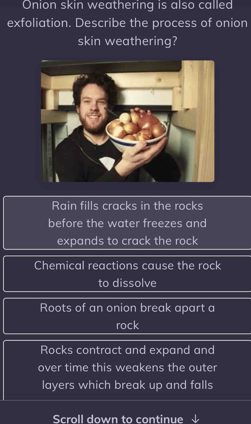 Onion skin weathering is also called
exfoliation. Describe the process of onion
skin weathering?
Rain fills cracks in the rocks
before the water freezes and
expands to crack the rock
Chemical reactions cause the rock
to dissolve
Roots of an onion break apart a
rock
Rocks contract and expand and
over time this weakens the outer
layers which break up and falls
Scroll down to continue √