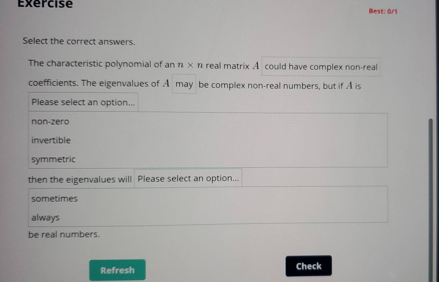 Exercise
Best: 0/1
Select the correct answers.
The characteristic polynomial of an n* n real matrix A could have complex non-real
coefficients. The eigenvalues of A may be complex non-real numbers, but if A is
Please select an option...
non-zero
invertible
symmetric
then the eigenvalues will Please select an option...
sometimes
always
be real numbers.
Refresh Check