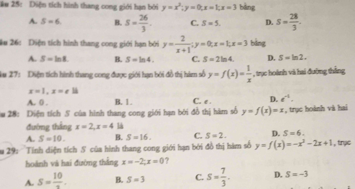 âu 25: Diện tích hình thang cong giới hạn bởi y=x^2; y=0; x=1; x=3 bǎng
A. S=6. B. s= 26/3 . S= 28/3 .
C. S=5. D.
âu 26: Diện tích hình thang cong giới hạn bởi y= 2/x+1 ; y=0; x=1; x=3 bảng
A. S=ln 8. B. S=ln 4. C. S=2ln 4. D. S=ln 2. 
Au 27: Diện tích hình thang cong được giới hạn bởi đồ thị hàm số y=f(x)= 1/x  , trục hoành và hai đường thẳng
x=1, x=e
A. 0. B. 1. C. e.
D. e^(-1). 
ău 28: Diện tích S của hình thang cong giới hạn bởi đồ thị hàm số y=f(x)=x , trục hoành và hai
đường thắng x=2, x=4 là
C.
A. S=10. B. S=16. S=2.
D. S=6. 
ău 29: ' Tính diện tích S của hình thang cong giới hạn bởi đồ thị hàm số y=f(x)=-x^2-2x+1 , trục
hoành và hai đường thắng x=-2; x=0 ?
A. S= 10/3 .
B. S=3
C. S= 7/3 .
D. S=-3