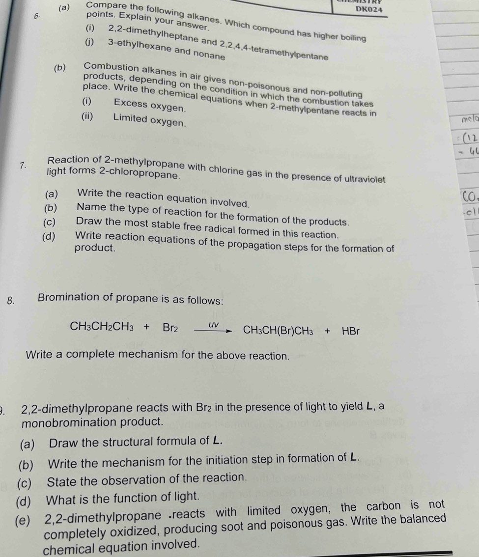 DK024 
6. points. Explain your answer. 
(a)₹ Compare the following alkanes. Which compound has higher boiling 
(i) 2, 2 -dimethylheptane and 2, 2, 4, 4 -tetramethylpentane 
(j) 3 -ethylhexane and nonane 
(b) Combustion alkanes in air gives non-poisonous and non-polluting 
products, depending on the condition in which the combustion takes 
place. Write the chemical equations when 2 -methylpentane reacts in 
(i) Excess oxygen. 
(ii) Limited oxygen. 
Reaction of 2 -methylpropane with chlorine gas in the presence of ultraviolet 
1. light forms 2 -chloropropane. 
(a) Write the reaction equation involved. 
(b) Name the type of reaction for the formation of the products. 
(c) Draw the most stable free radical formed in this reaction. 
(d) Write reaction equations of the propagation steps for the formation of 
product. 
8. Bromination of propane is as follows:
CH_3CH_2CH_3+Br_2xrightarrow uvCH_3CH(Br)CH_3+HBr
Write a complete mechanism for the above reaction. 
9. 2, 2 -dimethylpropane reacts with Br₂ in the presence of light to yield L, a 
monobromination product. 
(a) Draw the structural formula of L. 
(b) Write the mechanism for the initiation step in formation of L. 
(c) State the observation of the reaction. 
(d) What is the function of light. 
(e) 2, 2 -dimethylpropane reacts with limited oxygen, the carbon is not 
completely oxidized, producing soot and poisonous gas. Write the balanced 
chemical equation involved.