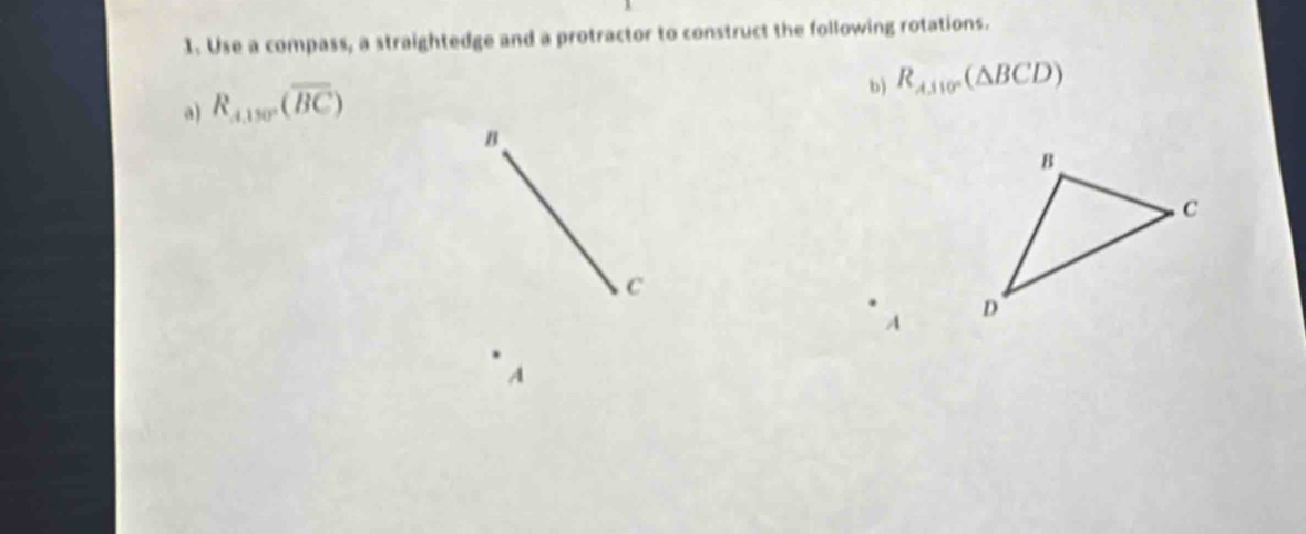 Use a compass, a straightedge and a protractor to construct the following rotations. 
a) R_A,150°(overline BC)
b) R_AJ110°(△ BCD)
B
C
A
A