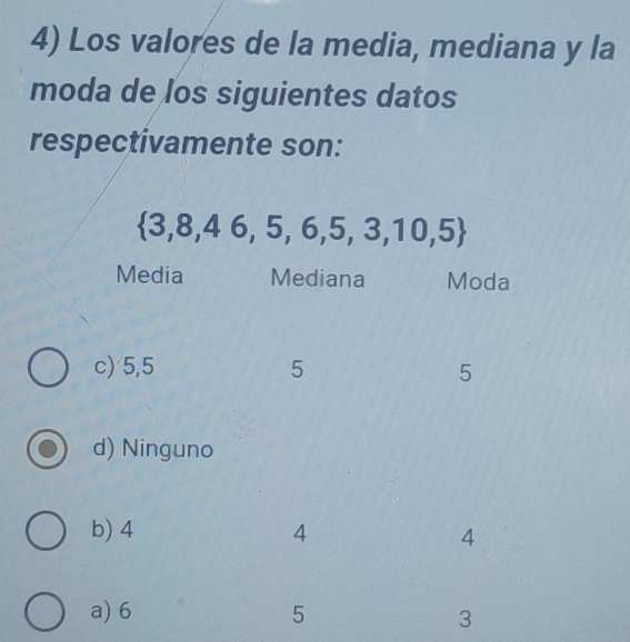 Los valores de la media, mediana y la
moda de los siguientes datos
respectivamente son:
 3,8,46,5,6,5,3,10,5
Media Mediana Moda
c) 5, 5 5 5
d) Ninguno
b) 4 4
4
a) 6 5
3