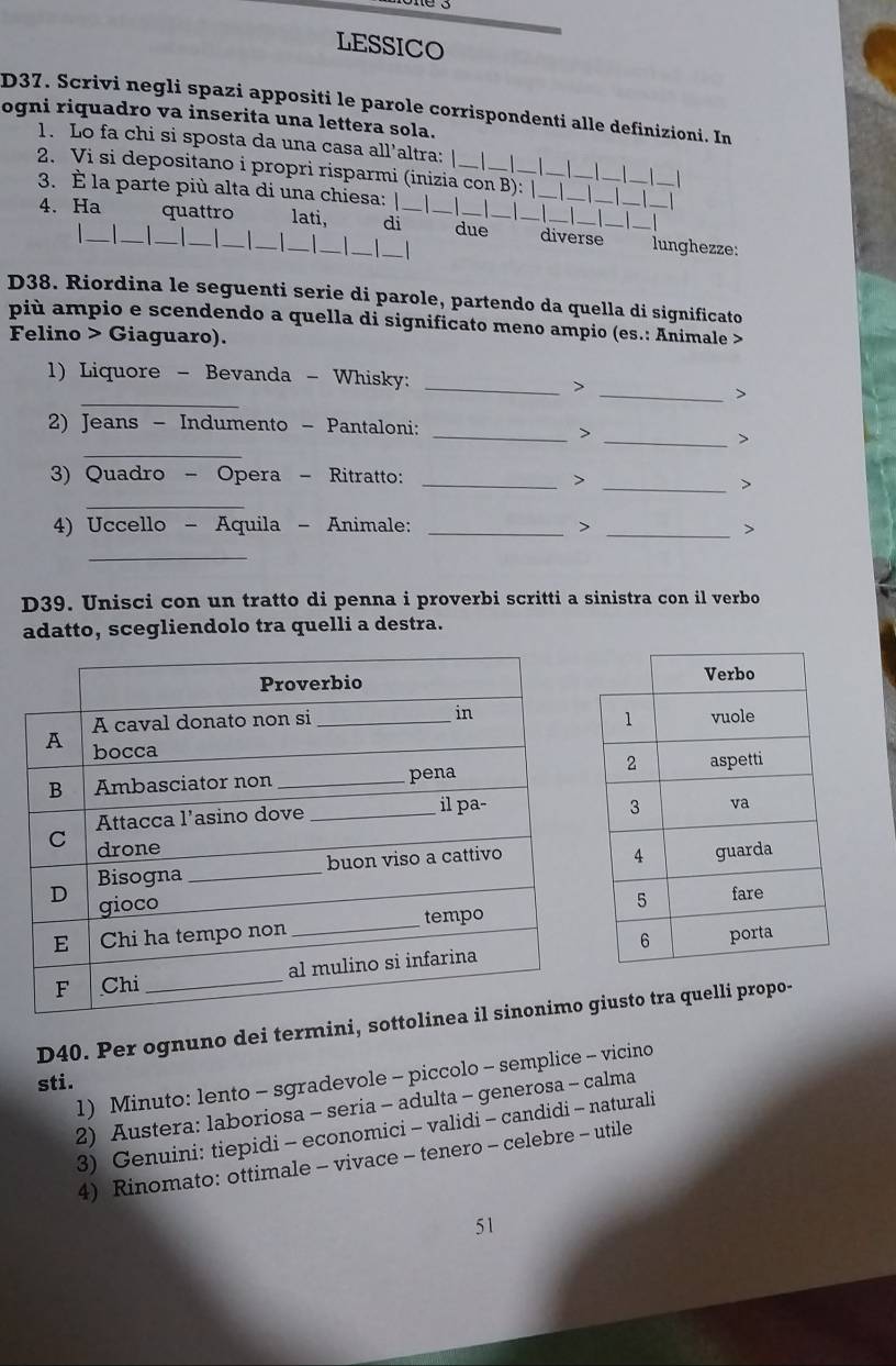 LESSICO 
D37. Scrivi negli spazi appositi le parole corrispondenti alle definizioni. In 
ogni riquadro va inserita una lettera sola. 
1. Lo fa chi si sposta da una casa all’altra: ___ 
2. Vi si depositano i propri risparmi (inizia con B): | 
_ 
3. È la parte più alta di una chiesa: | 
4. Ha_ __quattro_ __lati,_ _di_ __due_ _diverse_ ___lunghezze: 

D38. Riordina le seguenti serie di parole, partendo da quella di significato 
più ampio e scendendo a quella di significato meno ampio (es.: Animale > 
Felino > Giaguaro). 
_ 
1) Liquore - Bevanda - Whisky: _> 
_> 
2) Jeans - Indumento - Pantaloni: 
_ 
_> 
_> 
3) Quadro - Opera - Ritratto: _> 
_> 
_ 
4) Uccello - Aquila - Animale: _> _> 
_ 
D39. Unisci con un tratto di penna i proverbi scritti a sinistra con il verbo 
adatto, scegliendolo tra quelli a destra. 
D40. Per ognuno dei termini, siusto tra quelli propo- 
1) Minuto: lento - sgradevole - piccolo - semplice - vicino 
sti. 
2) Austera: laboriosa - seria - adulta - generosa - calma 
3) Genuini: tiepidi - economici - validi - candidi - naturali 
4) Rinomato: ottimale - vivace - tenero - celebre - utile 
51