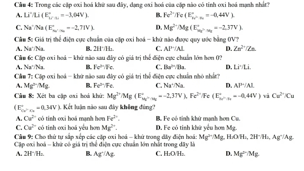 Trong các cặp oxi hoá khữ sau đây, dạng oxi hoá của cặp nào có tính oxi hoá mạnh nhất?
A. Li^+/Li(E_Li^+/Li^circ =-3,04V). B. Fe^(2+)/Fe(E_Fe^(2+)/Fe^circ =-0,44V).
C. Na^+/Na(E_Na^+/Na^circ =-2,71V). D. Mg^(2+)/Mg(E_Mg^(2+)/Mg^circ =-2,37V).
Câu 5: Giá trị thể điện cực chuẩn của cặp oxi hoá - khử nào được quy ước bằng 0V?
A. Na*/Na. B. 2H^+/H_2. C. Al^(3-)/Al. D. Zn^(2+)/Zn.
Câu 6: Cặp oxi hoá - khử nào sau dây có giá trị thể điện cực chuẩn lớn hơn 0?
A. Na⁺/Na. B. Fe^(2+)/Fe. C. Ba^(2+)/Ba. D. Li*/Li.
Câu 7: Cặp oxi hoá - khử nào sau đây có giá trị thể điện cực chuẩn nhỏ nhất?
A. Mg^(2+)/Mg. B. Fe^(2+)/Fe. C. Na^+/Na. D. Al^(3+)/Al.
Câu 8: Xét ba cặp oxi hoá khử: Mg^(2+)/Mg(E_Mg^(2+)/Mg^circ =-2,37V),Fe^(2+)/ /Fc 、 (E_Fe^(2+)/Fe^circ =-0,44V) và Cu^(2+)/Cu
(E_Cu^(2-)/Cu^circ =0,34V). Kết luận nào sau đây không đúng?
A. Cu^(2+) có tính oxi hoá mạnh hơn Fe^(2+). B. Fe có tính khử mạnh hơn Cu.
C. Cu^(2+) có tính oxi hoá yếu hơn Mg^(2+). D. Fe có tính khử yếu hơn Mg.
Câu 9: Cho thứ tự sắp xếp các cặp oxi hoá - khử trong dãy điện hoá: Mg^(2+)/Mg,H_2O/H_2,2H^+/H_2,Ag^+/Ag.
Cặp oxi hoá - khử có giá trị thể điện cực chuẩn lớn nhất trong dãy là
A. 2H^+/H_2. B. Ag^+/Ag. C. H_2O/H_2. D. Mg^(2+)/Mg.