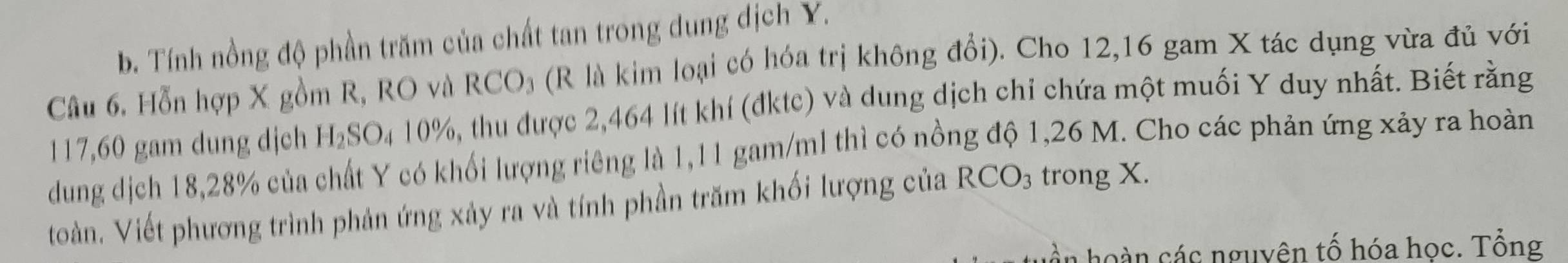 Tính nồng độ phần trăm của chất tan trong dung dịch Y. 
Câu 6. Hỗn hợp X gồm R, RO và RCO_3 (R là kim loại có hóa trị không đổi). Cho 12, 16 gam X tác dụng vừa đủ với
117,60 gam dung djch H_2SO_410% 5, thu được 2,464 lít khí (đktc) và dung dịch chỉ chứa một muối Y duy nhất. Biết rằng 
dung dịch 18,28% của chất Y có khổi lượng riêng là 1,11 gam/ml thì có nồng độ 1,26 M. Cho các phản ứng xảy ra hoàn 
toàn. Viết phương trình phản ứng xảy ra và tính phần trăm khối lượng của RCO_3 trong X. 
n hoàn các nguyên tố hóa học. Tổng