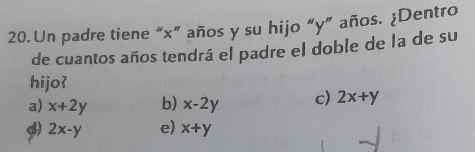 Un padre tiene “ x ” años y su hijo “ y ” años. ¿Dentro
de cuantos años tendrá el padre el doble de la de su
hijo?
a) x+2y b) x-2y
c) 2x+y
d) 2x-y e) x+y