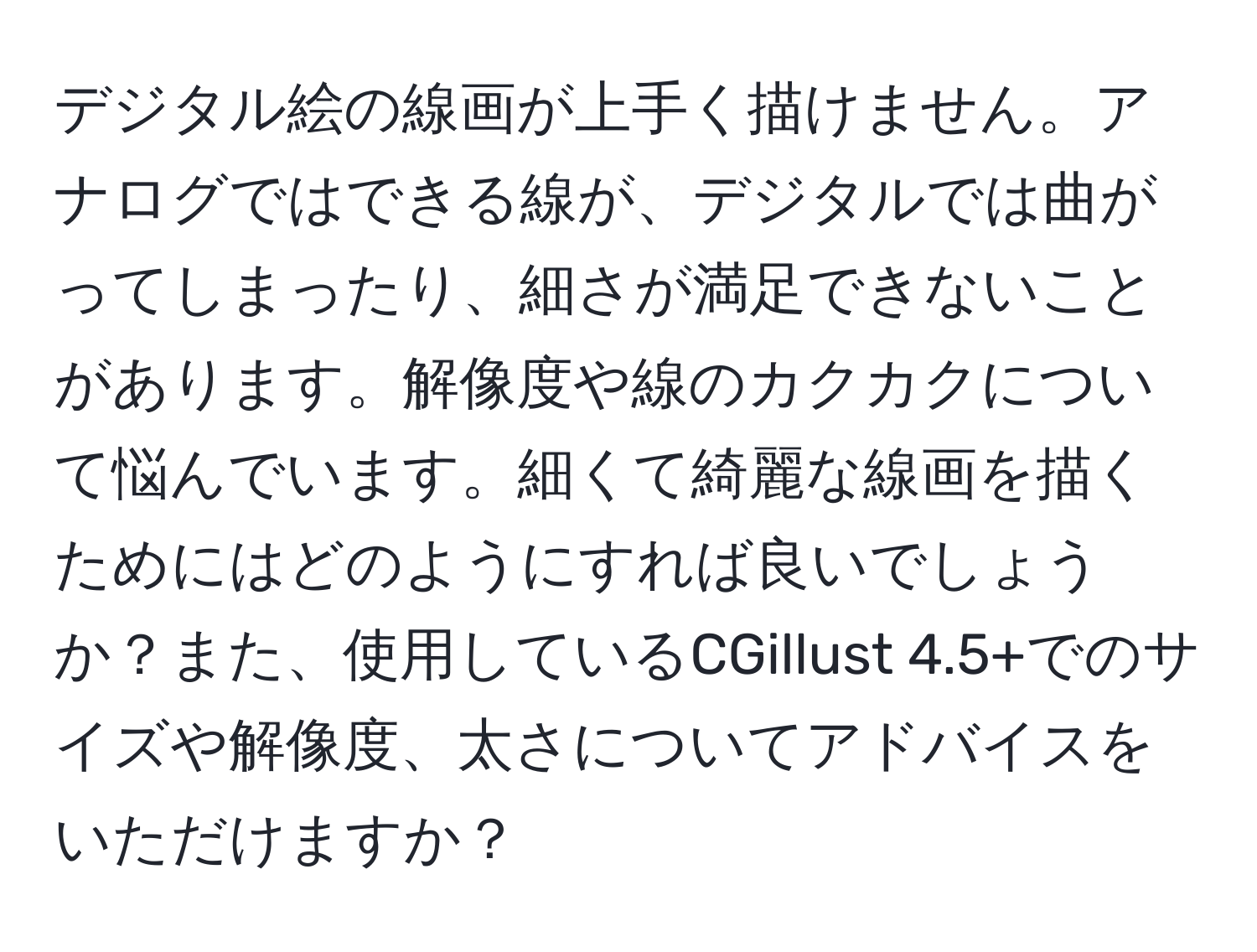 デジタル絵の線画が上手く描けません。アナログではできる線が、デジタルでは曲がってしまったり、細さが満足できないことがあります。解像度や線のカクカクについて悩んでいます。細くて綺麗な線画を描くためにはどのようにすれば良いでしょうか？また、使用しているCGillust 4.5+でのサイズや解像度、太さについてアドバイスをいただけますか？