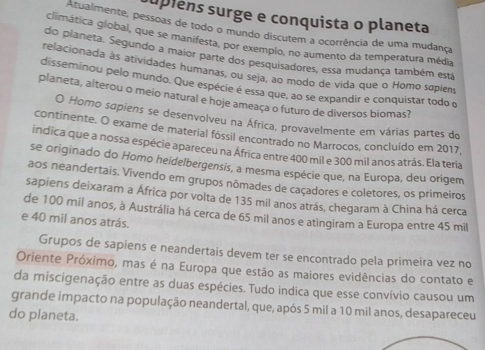 supiens surge e conquista o planeta 
Atualmente, pessoas de todo o mundo discutem a ocorrência de uma mudança 
climática global, que se manifesta, por exemplo, no aumento da temperatura média 
do planeta. Segundo a maior parte dos pesquisadores, essa mudança também está 
relacionada às atividades humanas, ou seja, ao modo de vida que o Homo sapiens 
disseminou pelo mundo. Que espécie é essa que, ao se expandir e conquistar todo o 
planeta, alterou o meio natural e hoje ameaça o futuro de diversos biomas? 
O Homo sapiens se desenvolveu na África, provavelmente em várias partes do 
continente. O exame de material fóssil encontrado no Marrocos, concluído em 2017, 
indica que a nossa espécie apareceu na África entre 400 mil e 300 mil anos atrás. Ela teria 
se originado do Homo heidelbergensis, a mesma espécie que, na Europa, deu origem 
aos neandertais. Vivendo em grupos nômades de caçadores e coletores, os primeiros 
sapiens deixaram a África por volta de 135 mil anos atrás, chegaram à China há cerca 
de 100 mil anos, à Austrália há cerca de 65 mil anos e atingiram a Europa entre 45 mil
e 40 mil anos atrás. 
Grupos de sapiens e neandertais devem ter se encontrado pela primeira vez no 
Oriente Próximo, mas é na Europa que estão as maiores evidências do contato e 
da miscigenação entre as duas espécies. Tudo indica que esse convívio causou um 
grande impacto na população neandertal, que, após 5 mil a 10 mil anos, desapareceu 
do planeta.