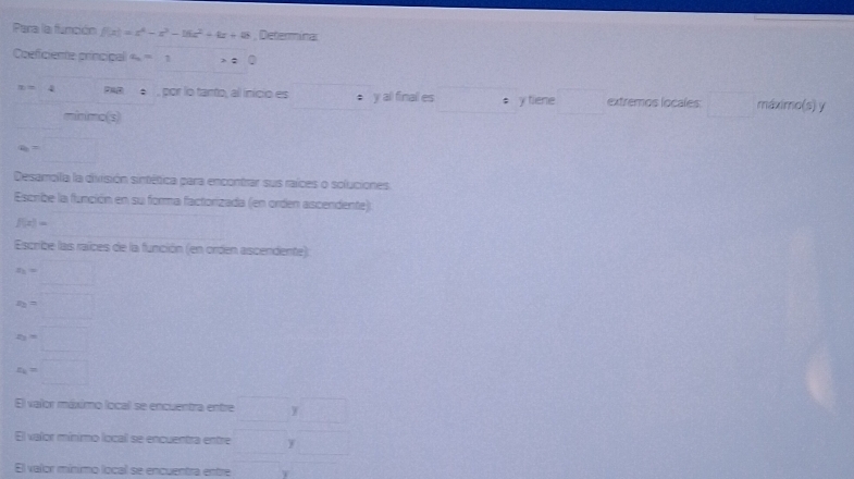 Para la función f(x)=x^4-x^3-16x^2+4x+8 , Determinal 
Coeficiente principal a_4=1 =0
x=4 , por lo tanto, al inicio es • y all final es • y tiene extremos locales □  máximo(s) y 
minimo(s)
a_6=□
Desamolla la división sintética para encontrar sus raíces o soluciones 
Escribe la función en su forma factorizada (en orden ascendente).
f(x)=
Escribe las raíces de la función (en orden ascendente)
x_3=□
x_2=□
x_2=□
x_k=□
El valor máximo local se encuentra entre □ y□
El valor mínimo local se encuentra entre □ y□
El valor mínimo local se encuentra entre () T