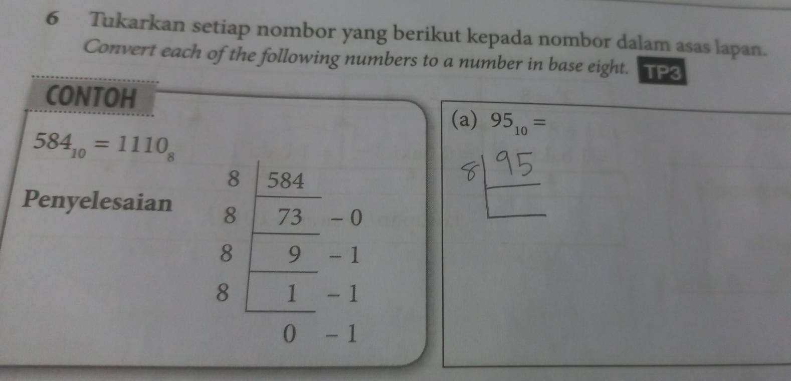 Tukarkan setiap nombor yang berikut kepada nombor dalam asas lapan. 
Convert each of the following numbers to a number in base eight. TP3 
CONTOH 
(a) 95_10=
584_10=1110_8
8 584
Penyelesaian 8 73 - 0
8 9 - 1
8 1 -1
0 - 1