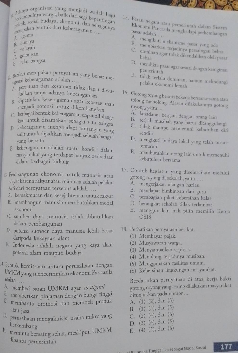 berkumpulnya warga, baik dari segi kepentingan
]]. Adanya organisasi yang menjadi wadah bagi 15. Peran negara atau pemerintah dalam Sistem
politik, sosial budaya, ekonomi, dan sebagainya Ekonomi Pancasila menghadapi perkembangan
merupakan bentuk dari keberagaman ….
pasar adalah …
A. agama
B. budaya
A. mengikuti mekanisme pasar yang ada
B. membiarkan terjadinya persaingan bebas
C. wilayah
C. dominan agar tidak dikendalikan oleh pasar
D. golongan
bebas
E. suku bangsa
D. mendikte pasar agar sesuai dengan keinginan
pemerintah
12. Berikut merupakan pernyataan yang benar me-
E. tidak terlalu dominan, namun melindungi
ngenai keberagaman adalah ....
pelaku ekonomi lemah
A. persatuan dan kesatuan tidak dapat diwu- 16. Gotong royong berarti bekerja bersama-sama atau
judkan tanpa adanya keberagaman tolong-menolong. Alasan dilakukannya gotong
B. diperlukan keseragaman agar keberagaman royong, yaitu ....
menjadi potensi untuk dikembangkan A. kesadaran bergaul dengan orang lain
C. berbagai bentuk keberagaman dapat dihilang- B. terjadi musibah yang harus ditanggulangi
kan untuk disamakan sebagai satu bangsa C. tidak mampu memenuhi kebutuhan diri
D. keberagaman menghadapi tantangan yang sendiri
sulit untuk dijadikan menjadi sebuah bangsa D. mengikuti budaya lokal yang telah turun-
yang bersatu
temurun
E. keberagaman adalah suatu kondisi dalam E. membutuhkan orang lain untuk memenuhi
masyarakat yang terdapat banyak perbedaan kebutuhan bersama
dalam berbagai bidang
17. Contoh kegiatan yang diselesaikan melalui
13. Pembangunan ekonomi untuk manusia atau gotong royong di sekolah, yaitu …
rakyat karena rakyat atau manusia adalah pelaku. A. mengerjakan ulangan harian
Arti dari pernyataan tersebut adalah … B. mendapat bimbingan dari guru
A. kemakmuran dan kesejahteraan untuk rakyat C. pembagian piket kebersihan kelas
B. membangun manusia membutuhkan modal D. berangkat sekolah tidak terlambat
ekonomi E. menggunakan hak pilih memilih Ketua
C. sumber daya manusia tidak dibutuhkan OSIS
dalam pembangunan
D. potensi sumber daya manusia lebih besar 18. Perhatikan pernyataan berikut.
daripada kekayaan alam (1) Membayar pajak.
E. Indonesia adalah negara yang kaya akan (2) Musyawarah warga.
potensi alam maupun budaya
(3) Menyampaikan aspirasi.
(4) Menolong terjadinya musibah.
14. Bentuk kemitraan antara perusahaan dengan (5) Menggunakan fasilitas umum.
UMKM yang mencerminkan ekonomi Pancasila (6) Kebersihan lingkungan masyarakat.
adalah … Berdasarkan pernyataan di atas, kerja bakti
A. memberi saran UMKM agar go digital gotong royong yang sering dilakukan masyarakat
B. memberikan pinjaman dengan bunga tinggi ditunjukkan pada nomor ....
C. membantu promosi dan membeli produk A. (1), (2), dan (3)
atau jasa
B. (1), (3), dan (5)
D. perusahaan mengakuisisi usaha mikro yang C. (2), (4), dan (6)
berkembang
D. (3), (4), dan (5)
E. meminta bersaing sehat, meskipun UMKM E. (4), (5), dan (6)
dibantu pemerintah
* Bhinneka Tunggal Ika sebagai Modal Sosiał 177