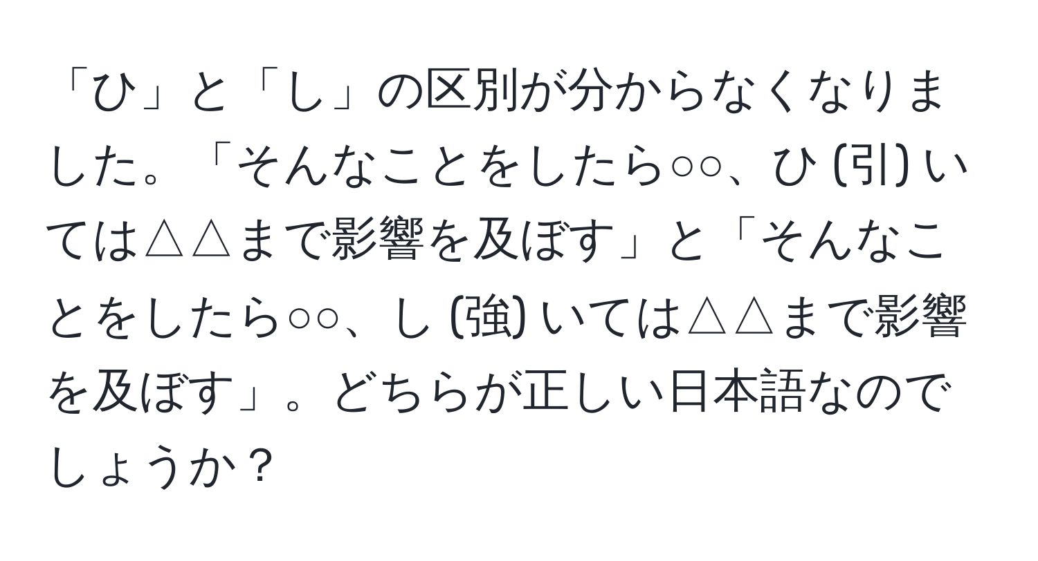 「ひ」と「し」の区別が分からなくなりました。「そんなことをしたら○○、ひ (引) いては△△まで影響を及ぼす」と「そんなことをしたら○○、し (強) いては△△まで影響を及ぼす」。どちらが正しい日本語なのでしょうか？