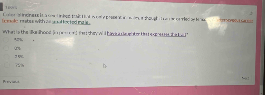 Color-blindness is a sex-linked trait that is only present in males, although it can be carried by femal terozygous carrier
female mates with an unaffected male .
What is the likelihood (in percent) that they will have a daughter that expresses the trait?
50%
0%
25%
75%
Next
Previous