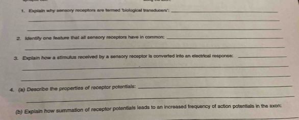 Explain why sensory receptors are termed "biological transducers";_ 
_ 
_ 
2. Identify one feature that all sensory receptors have in common:_ 
_ 
3. Explain how a stimulus received by a sensory receptor is converted into an electrical response:_ 
_ 
_ 
4. (a) Describe the properties of receptor potentials: 
_ 
_ 
(b) Explain how summation of receptor potentials leads to an increased frequency of action potentials in the axon: 
_