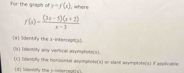 For the graph of y=f(x) , where
f(x)= ((3x-5)(x+2))/x-3 
(a) Identify the x-intercept(s). 
(b) Identify any vertical asymptote(s). 
(c) Identify the horizontal asymptote(s) or slant asymptote(s) if applicable. 
(d) Identify the y-intercept(s)