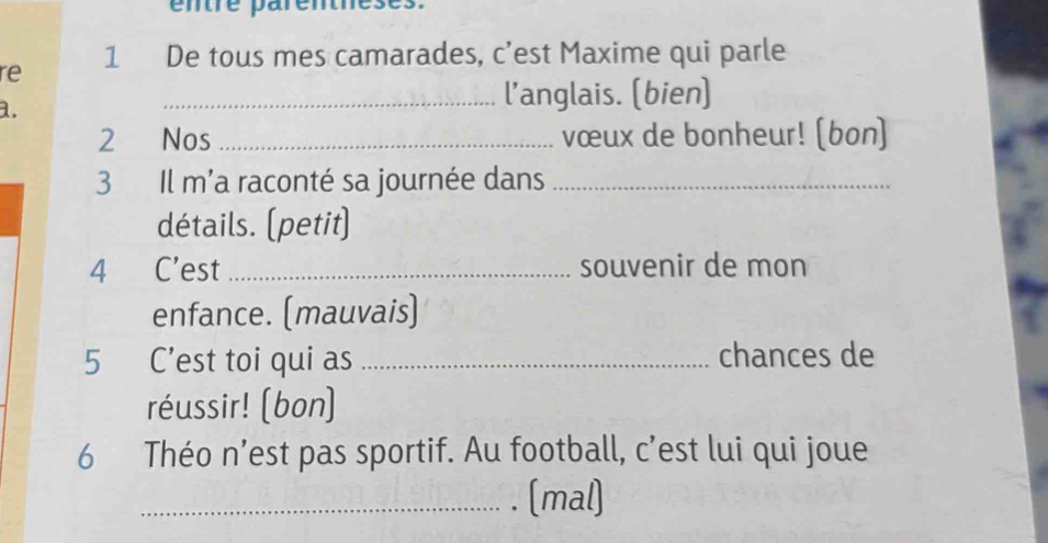 entre parentheses. 
re 1 De tous mes camarades, c’est Maxime qui parle 
a. 
_l’anglais. (bien) 
2 Nos _vœux de bonheur! (bon) 
3 Il m'a raconté sa journée dans_ 
détails. (petit) 
4 C'est _souvenir de mon 
enfance. (mauvais) 
5 C’est toi qui as _chances de 
réussir! (bon) 
6 Théo n’est pas sportif. Au football, c’est lui qui joue 
_(mal)