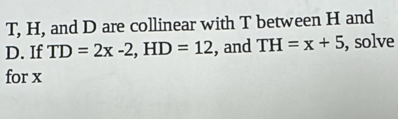 T, H, and D are collinear with T between H and 
D. If TD=2x-2, HD=12 , and TH=x+5 , solve 
for x