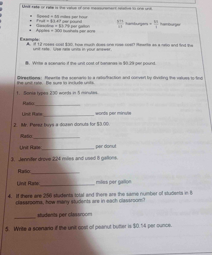 Unit rate or rate is the value of one measurement relative to one unit. 
Speed =55mile s per hour
Fruit =$3.47 per pound
Gasoline =$3.79pe r gallon  $75/15  hamburgers = $5/1  hamburger 
Apples =300 bushels per acre 
Example: 
A. If 12 roses cost $30, how much does one rose cost? Rewrite as a ratio and find the 
unit rate. Use rate units in your answer. 
B. Write a scenario if the unit cost of bananas is $0.29 per pound. 
Directions: Rewrite the scenario to a ratio/fraction and convert by dividing the values to find 
the unit rate. Be sure to include units. 
1. Sonia types 230 words in 5 minutes. 
Ratio:_ 
_ 
Unit Rate: words per minute
2. Mr. Perez buys a dozen donuts for $3.00. 
Ratio:_ 
Unit Rate:_ per donut 
3. Jennifer drove 224 miles and used 8 gallons. 
Ratio:_ 
Unit Rate:_ miles per gallon
4. If there are 256 students total and there are the same number of students in 8
classrooms, how many students are in each classroom? 
_ 
students per classroom 
5. Write a scenario if the unit cost of peanut butter is $0.14 per ounce.