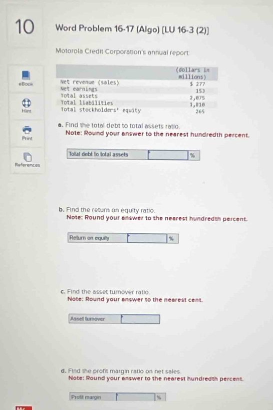 Word Problem 16-17 (Algo) [LU 16-3 (2)] 
Motorola Credit Corporation's annual report 
eBook 
Hint 
a. Find the total debt to total assets ratio. 
Note: Round your answer to the nearest hundredth percent. 
Print 
Total debt to total assets %
References 
b. Find the return on equity ratio. 
Note: Round your answer to the nearest hundredth percent. 
Return on equity %
c. Find the asset turnover ratio. 
Note: Round your answer to the nearest cent. 
Asset turnover 
d. Find the profit margin ratio on net sales 
Note: Round your answer to the nearest hundredth percent. 
Profit margin