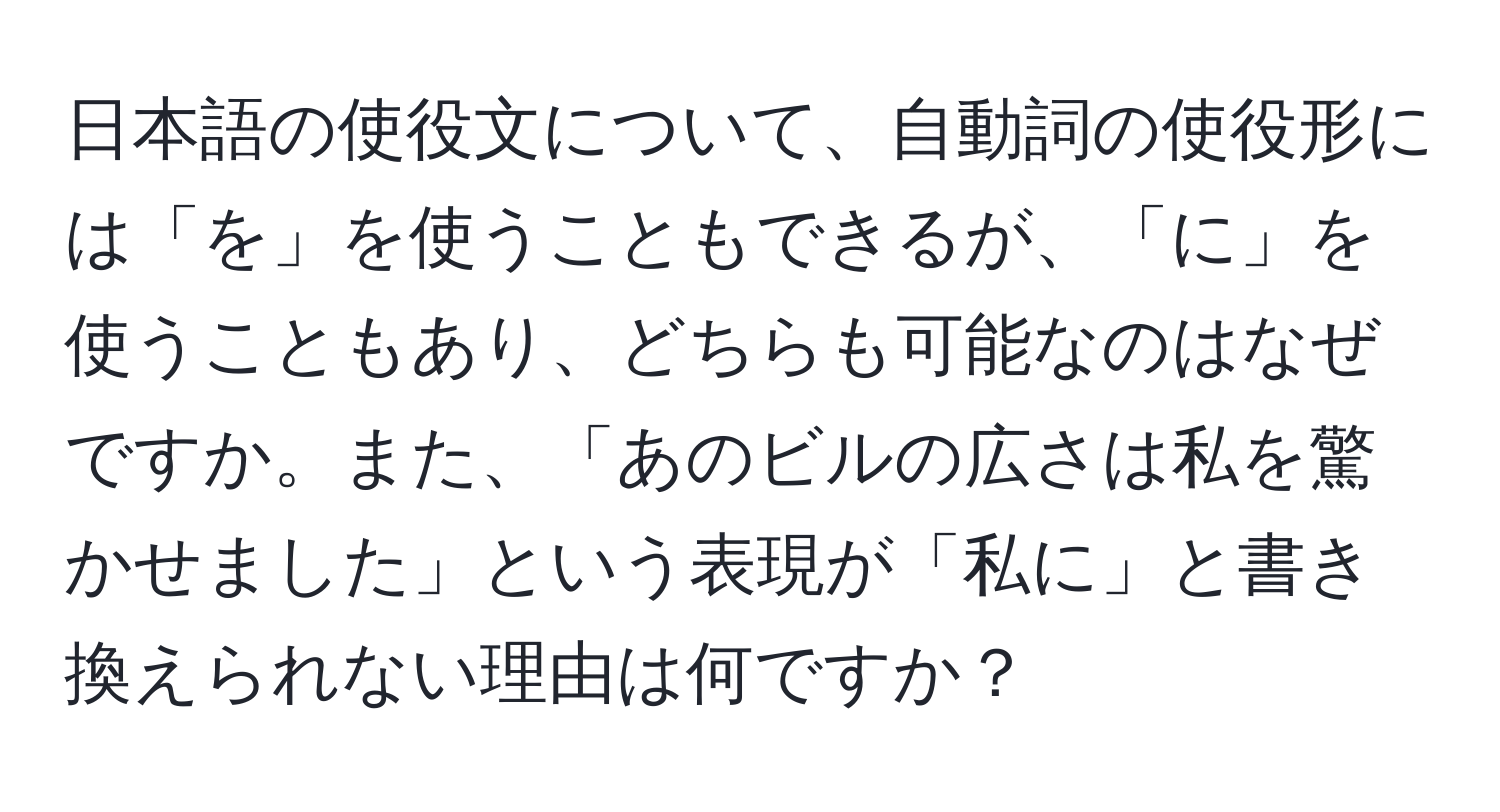 日本語の使役文について、自動詞の使役形には「を」を使うこともできるが、「に」を使うこともあり、どちらも可能なのはなぜですか。また、「あのビルの広さは私を驚かせました」という表現が「私に」と書き換えられない理由は何ですか？