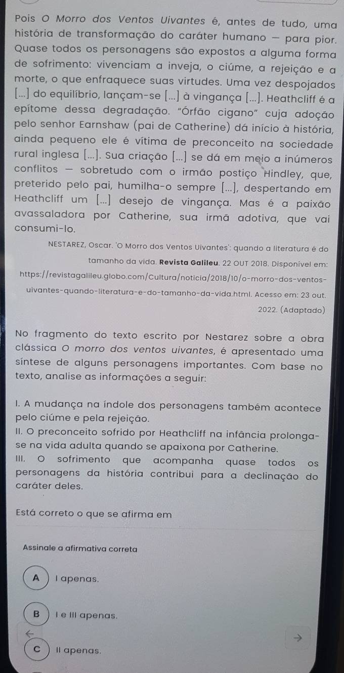 Pois O Morro dos Ventos Uivantes é, antes de tudo, uma
história de transformação do caráter humano - para pior.
Quase todos os personagens são expostos a alguma forma
de sofrimento: vivenciam a inveja, o ciúme, a rejeição e a
morte, o que enfraquece suas virtudes. Uma vez despojados
[...] do equilíbrio, lançam-se [...] à vingança [...]. Heathcliff é a
epítome dessa degradação. "Órfão cigano” cuja adoção
pelo senhor Earnshaw (pai de Catherine) dá início à história,
ainda pequeno ele é vítima de preconceito na sociedade
rural inglesa [...]. Sua criação [...] se dá em meio a inúmeros
conflitos - sobretudo com o irmão postiço Hindley, que,
preterido pelo pai, humilha-o sempre [...], despertando em
Heathcliff um [...] desejo de vingança. Mas é a paixão
avassaladora por Catherine, sua irmã adotiva, que vai
consumi-lo.
NESTAREZ, Oscar. 'O Morro dos Ventos Uivantes': quando a literatura é do
tamanho da vida. Revista Galileu. 22 OUT 2018. Disponível em:
https://revistagalileu.globo.com/Cultura/noticia/2018/10/o-morro-dos-ventos-
uivantes-quando-literatura-e-do-tamanho-da-vida.html. Acesso em: 23 out.
2022. (Adaptado)
No fragmento do texto escrito por Nestarez sobre a obra
clássica O morro dos ventos uivantes, é apresentado uma
síntese de alguns personagens importantes. Com base no
texto, analise as informações a seguir:
I. A mudança na índole dos personagens também acontece
pelo ciúme e pela rejeição.
II. O preconceito sofrido por Heathcliff na infância prolonga-
se na vida adulta quando se apaixona por Catherine.
III. O sofrimento que acompanha quase todos os
personagens da história contribui para a declinação do
caráter deles.
Está correto o que se afirma em
Assinale a afirmativa correta
A  l apenas.
BI eⅢ apenas.
C )Ⅱapenas.