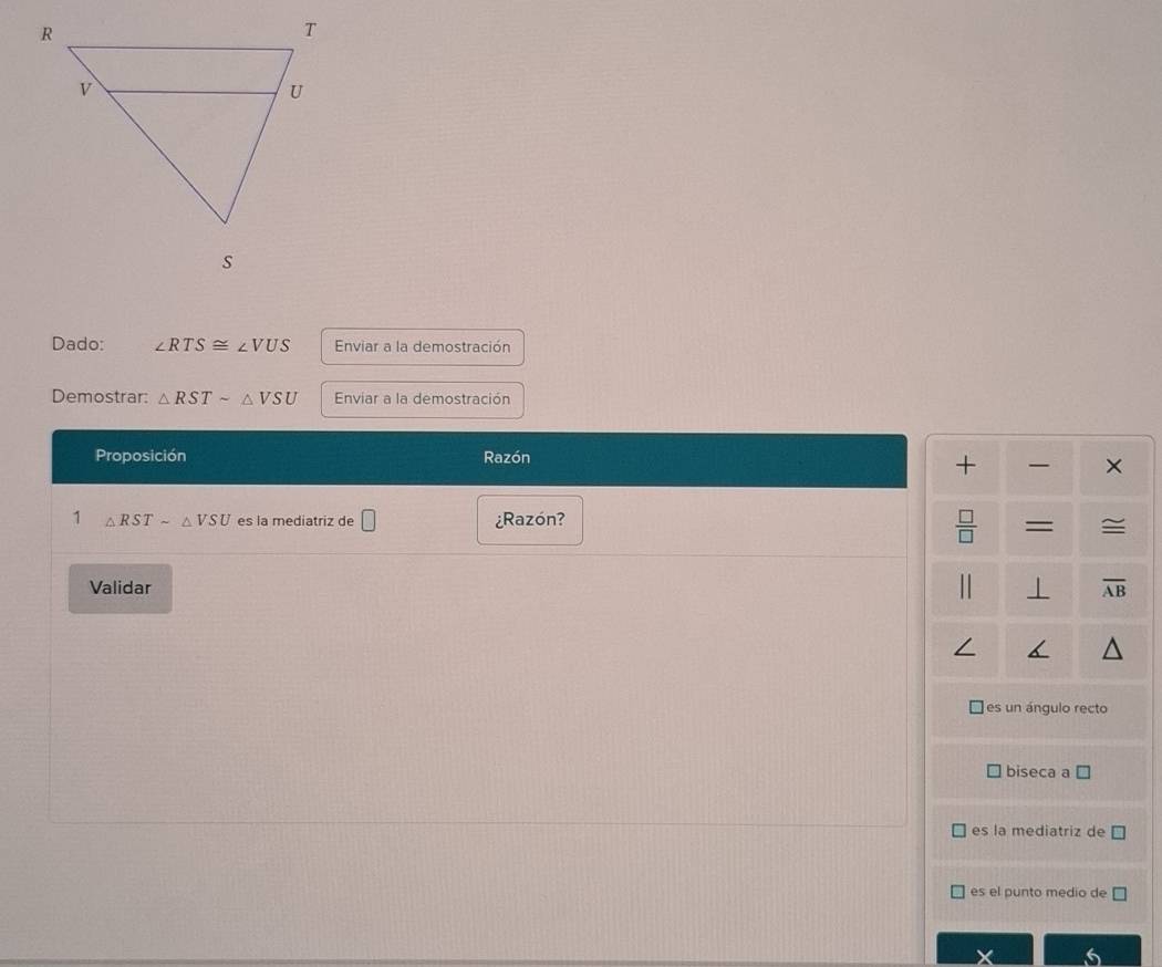 Dado: ∠ RTS≌ ∠ VUS Enviar a la demostración
Demostrar: △ RSTsim △ VSU Enviar a la demostración
Proposición Razón
+ ×
1 △ RSTsim △ VSU es la mediatriz de □ ¿Razón?
 □ /□   = ≅
Validar
⊥ overline AB
I
es un ángulo recto
biseca a □
es la mediatriz de
es el punto medio de □