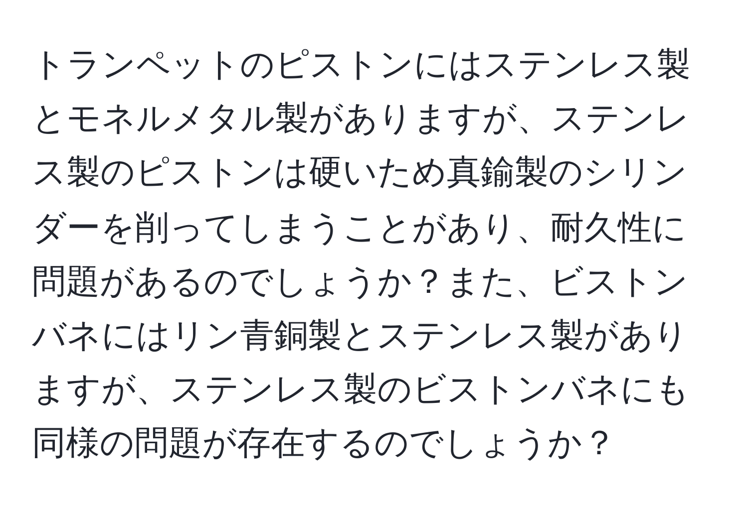トランペットのピストンにはステンレス製とモネルメタル製がありますが、ステンレス製のピストンは硬いため真鍮製のシリンダーを削ってしまうことがあり、耐久性に問題があるのでしょうか？また、ビストンバネにはリン青銅製とステンレス製がありますが、ステンレス製のビストンバネにも同様の問題が存在するのでしょうか？