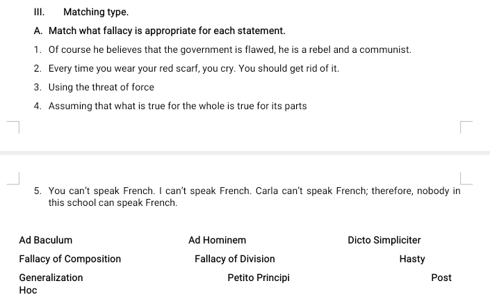 Matching type. 
A. Match what fallacy is appropriate for each statement. 
1. Of course he believes that the government is flawed, he is a rebel and a communist. 
2. Every time you wear your red scarf, you cry. You should get rid of it. 
3. Using the threat of force 
4. Assuming that what is true for the whole is true for its parts 
5. You can't speak French. I can't speak French. Carla can't speak French; therefore, nobody in 
this school can speak French. 
Ad Baculum Ad Hominem Dicto Simpliciter 
Fallacy of Composition Fallacy of Division Hasty 
Generalization Petito Principi Post 
Hoc