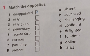 Match the opposites.
1 disappointed e a absent
b advanced
2 easy
3 easy-going c challenging
d confident
4 elementary
5 face-to-face e delighted
6 nervous f full-time
7 part-time g online
8 present h strict