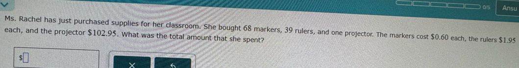 0/5 Ansu 
Ms. Rachel has just purchased supplies for her classroom. She bought 68 markers, 39 rulers, and one projector. The markers cost $0.60 each, the rulers $1.95
each, and the projector $102.95. What was the total amount that she spent?
X